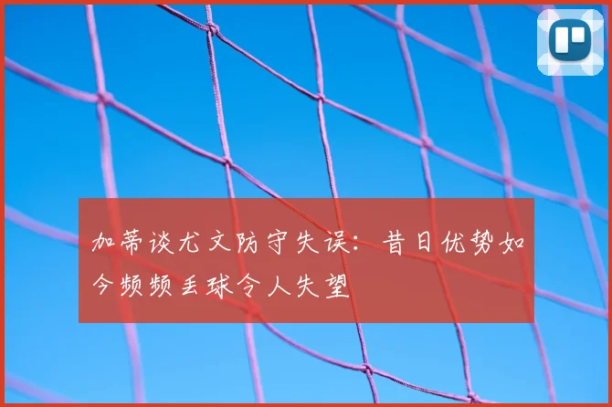 加蒂谈尤文防守失误：昔日优势如今频频丢球令人失望