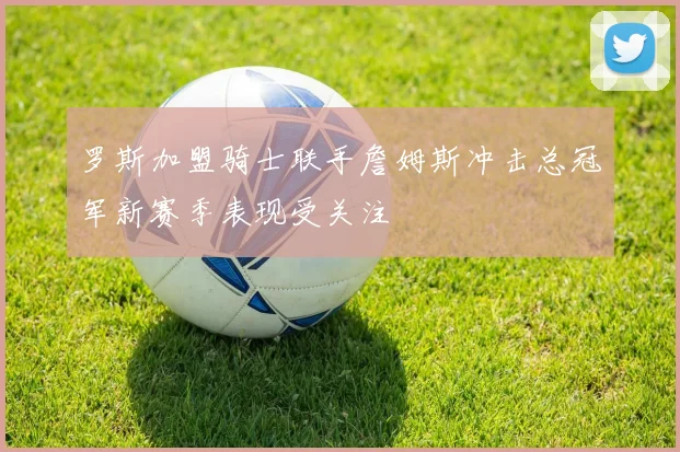 罗斯加盟骑士联手詹姆斯冲击总冠军新赛季表现受关注