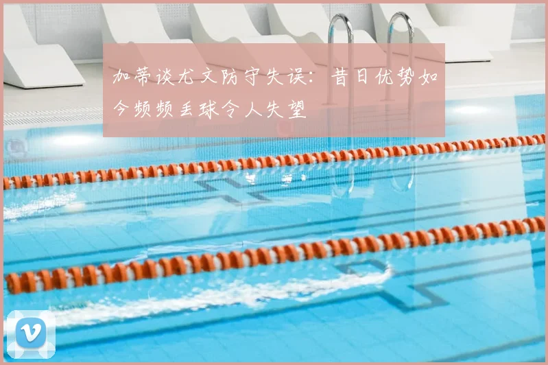 加蒂谈尤文防守失误:昔日优势如今频频丢球令人失望