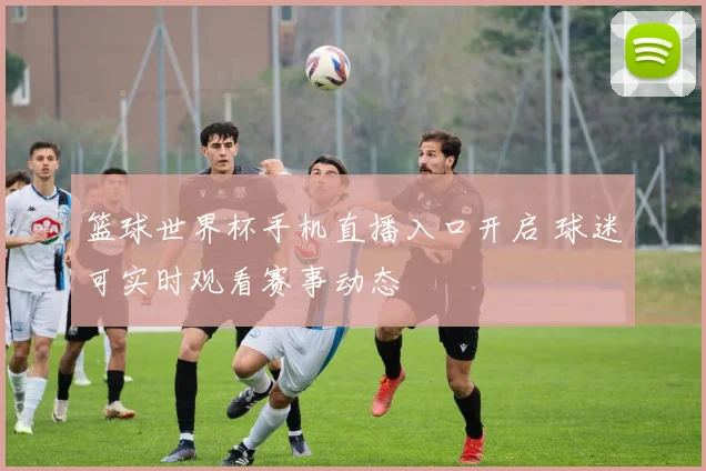 篮球世界杯手机直播入口开启 球迷可实时观看赛事动态