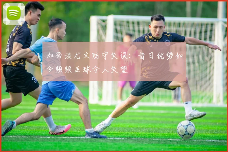 加蒂谈尤文防守失误：昔日优势如今频频丢球令人失望
