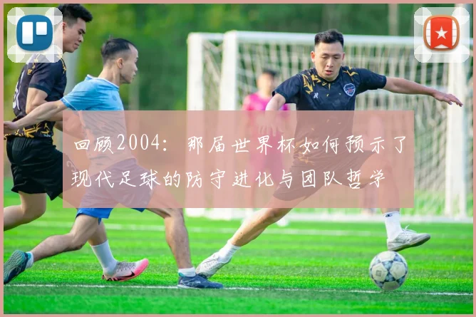 回顾2004：那届世界杯如何预示了现代足球的防守进化与团队哲学