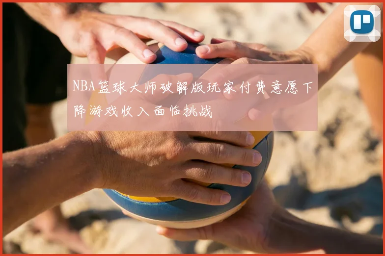 NBA篮球大师破解版玩家付费意愿下降游戏收入面临挑战