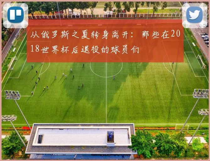 从俄罗斯之夏转身离开:那些在2018世界杯后退役的球员们