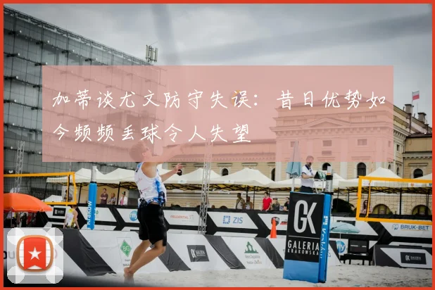 加蒂谈尤文防守失误:昔日优势如今频频丢球令人失望