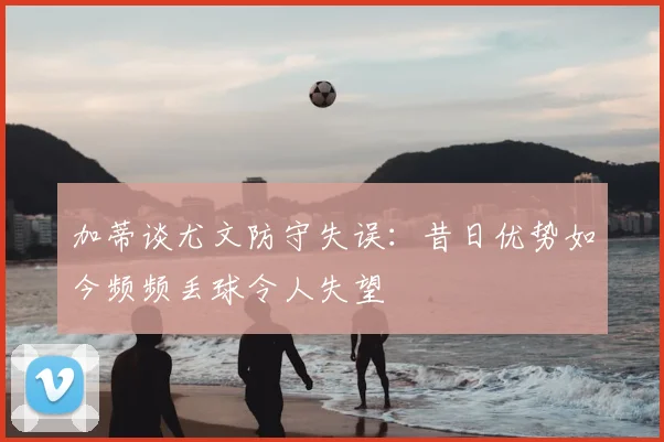 加蒂谈尤文防守失误：昔日优势如今频频丢球令人失望