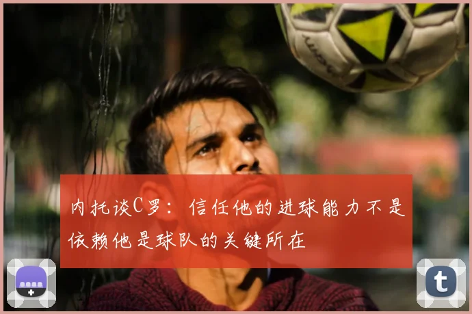 内托谈C罗:信任他的进球能力不是依赖他是球队的关键所在