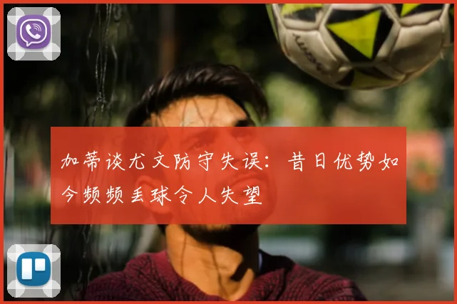 加蒂谈尤文防守失误：昔日优势如今频频丢球令人失望