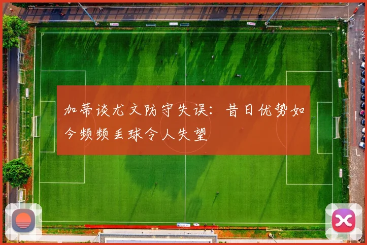 加蒂谈尤文防守失误:昔日优势如今频频丢球令人失望
