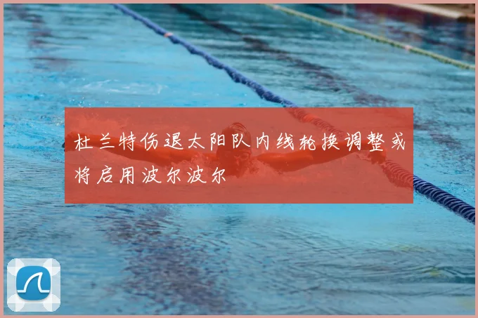杜兰特伤退太阳队内线轮换调整或将启用波尔波尔