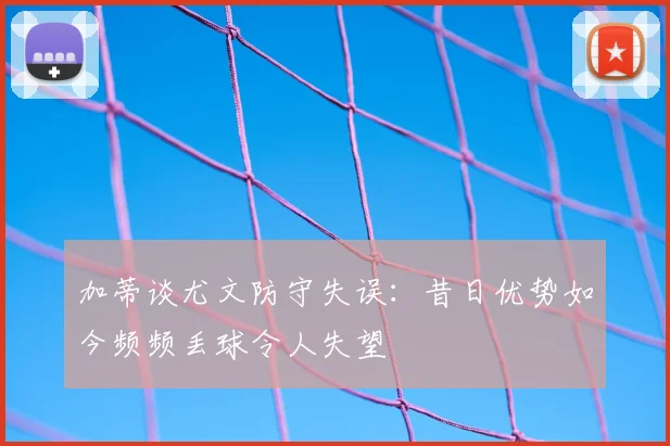 加蒂谈尤文防守失误：昔日优势如今频频丢球令人失望