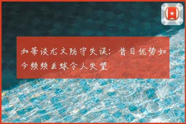 加蒂谈尤文防守失误：昔日优势如今频频丢球令人失望