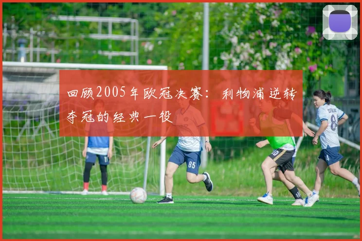 回顾2005年欧冠决赛:利物浦逆转夺冠的经典一役