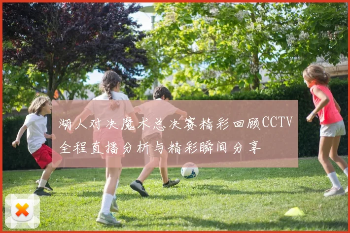 湖人对决魔术总决赛精彩回顾CCTV全程直播分析与精彩瞬间分享