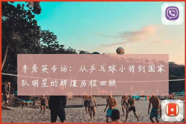 李秀英专访：从乒乓球小将到国家队明星的辉煌历程回顾