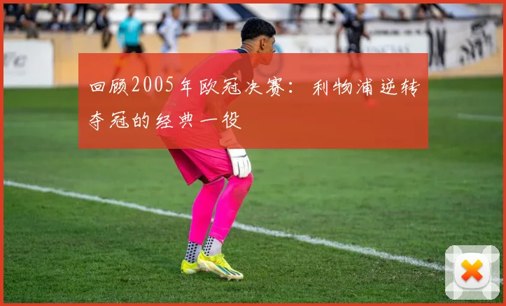 回顾2005年欧冠决赛:利物浦逆转夺冠的经典一役