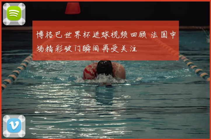 博格巴世界杯进球视频回顾 法国中场精彩破门瞬间再受关注