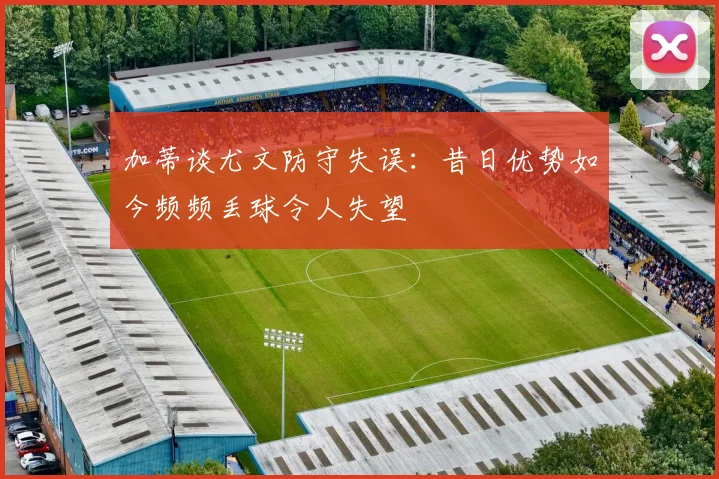 加蒂谈尤文防守失误：昔日优势如今频频丢球令人失望
