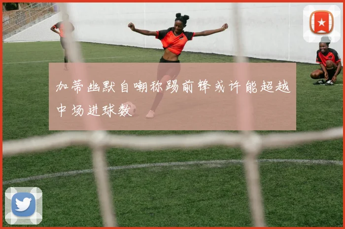 加蒂幽默自嘲称踢前锋或许能超越中场进球数