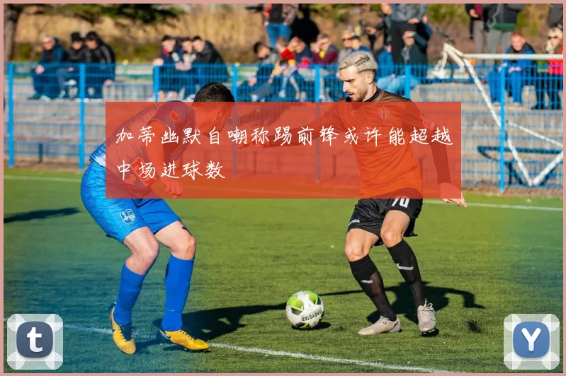 加蒂幽默自嘲称踢前锋或许能超越中场进球数