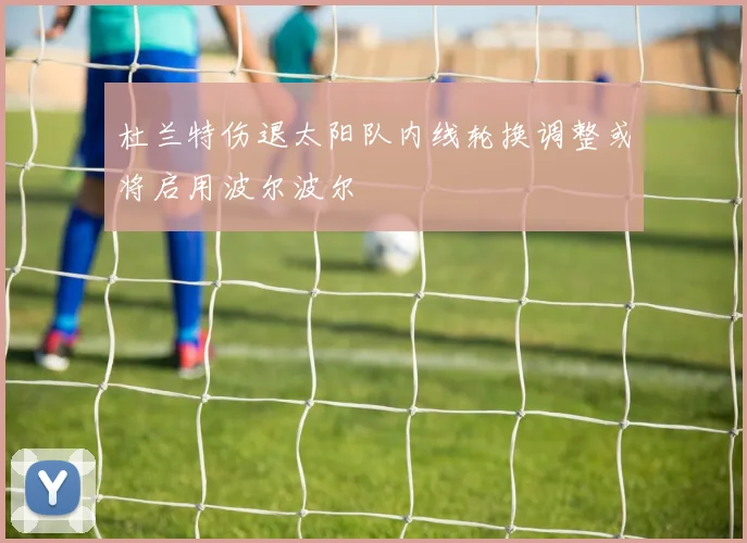 杜兰特伤退太阳队内线轮换调整或将启用波尔波尔
