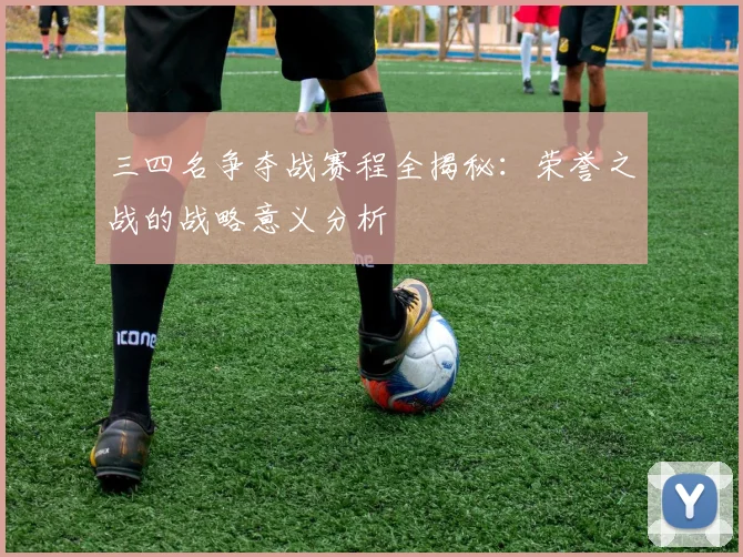 三四名争夺战赛程全揭秘：荣誉之战的战略意义分析