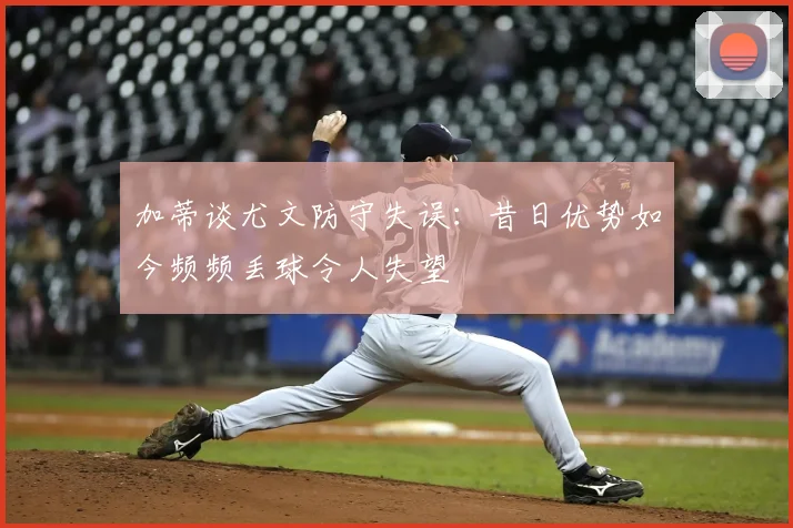 加蒂谈尤文防守失误：昔日优势如今频频丢球令人失望