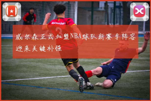 威尔森正式加盟NBA球队新赛季阵容迎来关键补强