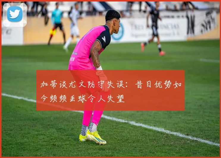 加蒂谈尤文防守失误：昔日优势如今频频丢球令人失望
