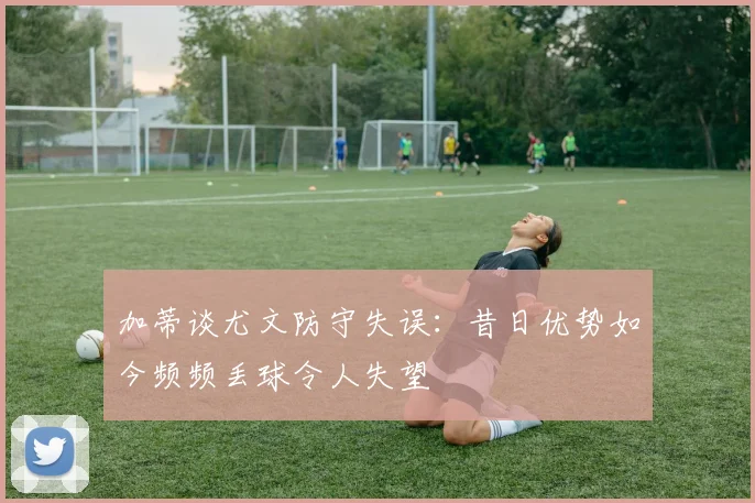 加蒂谈尤文防守失误：昔日优势如今频频丢球令人失望