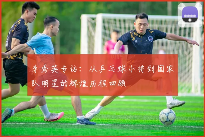 李秀英专访：从乒乓球小将到国家队明星的辉煌历程回顾