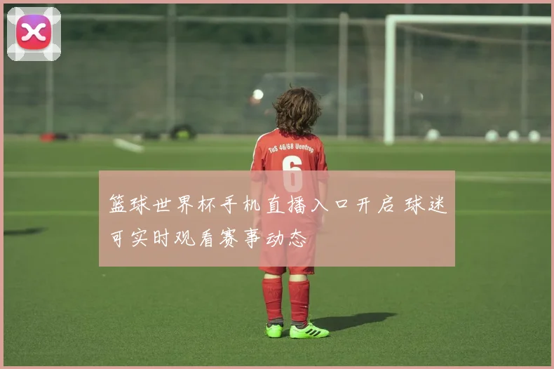 篮球世界杯手机直播入口开启 球迷可实时观看赛事动态