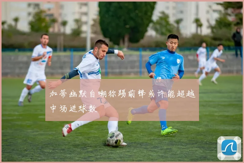 加蒂幽默自嘲称踢前锋或许能超越中场进球数