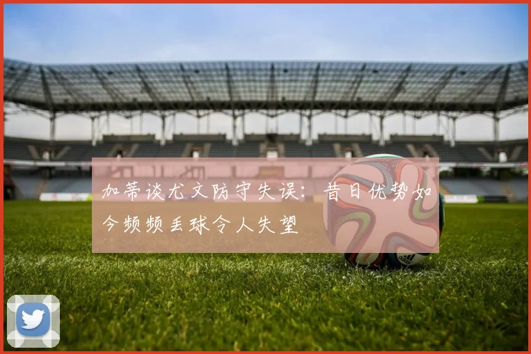 加蒂谈尤文防守失误：昔日优势如今频频丢球令人失望