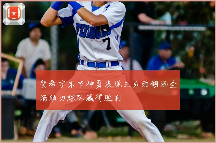 贺希宁末节神勇表现三分雨倾洒全场助力球队赢得胜利