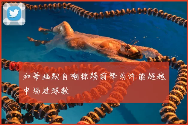 加蒂幽默自嘲称踢前锋或许能超越中场进球数