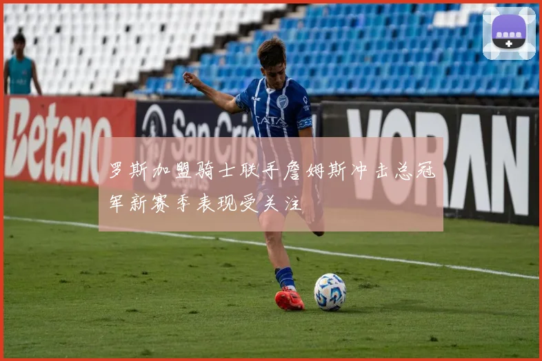 罗斯加盟骑士联手詹姆斯冲击总冠军新赛季表现受关注