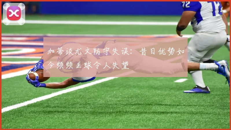 加蒂谈尤文防守失误:昔日优势如今频频丢球令人失望
