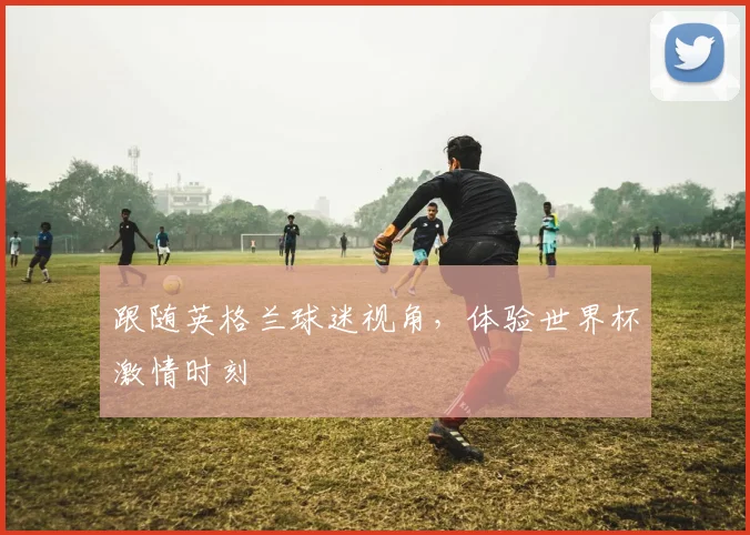 跟随英格兰球迷视角，体验世界杯激情时刻