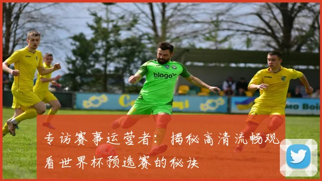 专访赛事运营者:揭秘高清流畅观看世界杯预选赛的秘诀