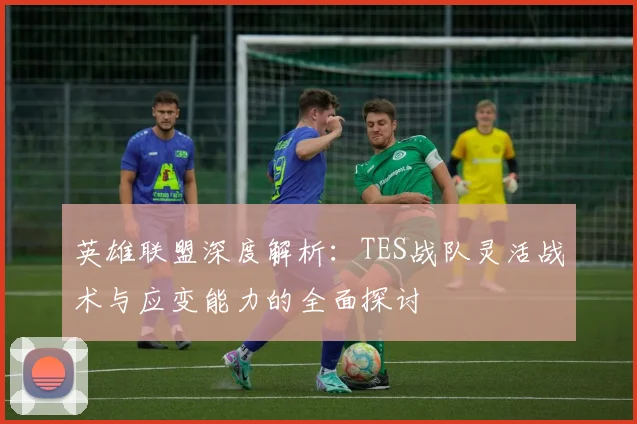 英雄联盟深度解析：TES战队灵活战术与应变能力的全面探讨