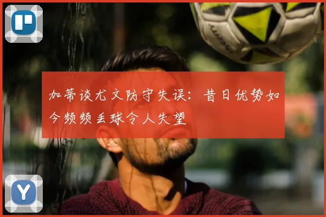 加蒂谈尤文防守失误:昔日优势如今频频丢球令人失望