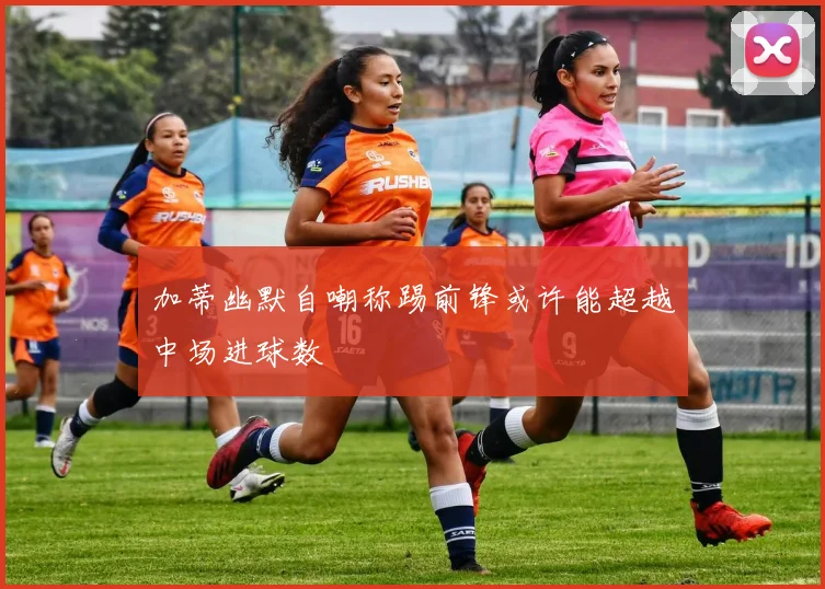 加蒂幽默自嘲称踢前锋或许能超越中场进球数