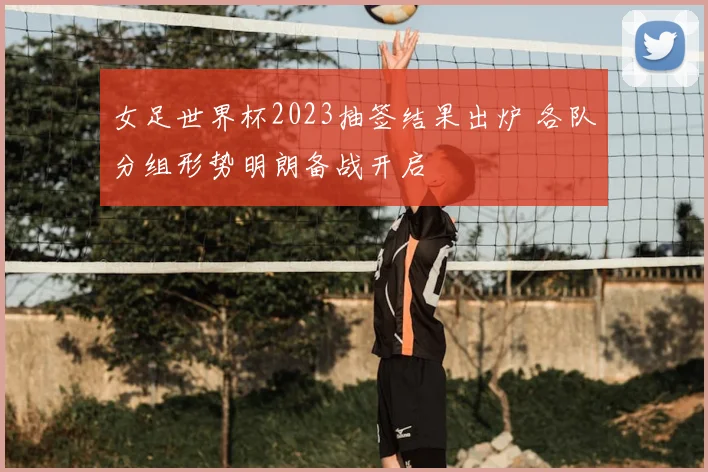 女足世界杯2023抽签结果出炉 各队分组形势明朗备战开启