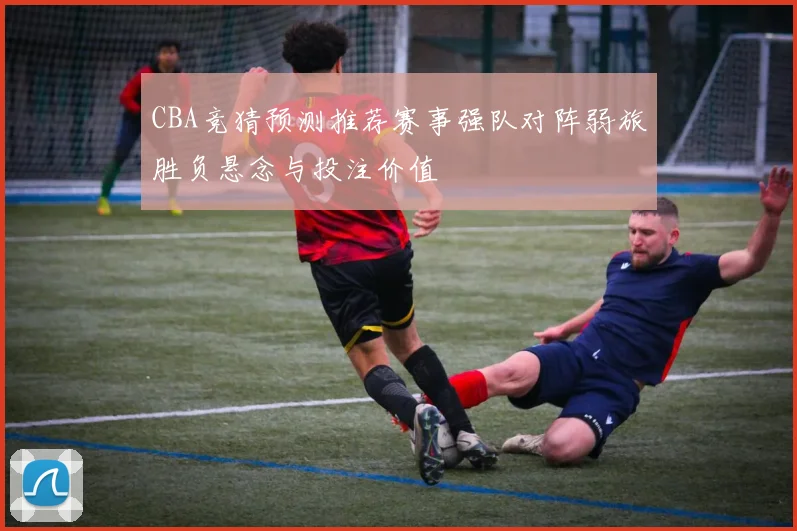 CBA竞猜预测推荐赛事强队对阵弱旅胜负悬念与投注价值