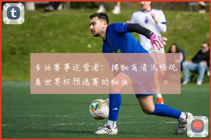 专访赛事运营者:揭秘高清流畅观看世界杯预选赛的秘诀