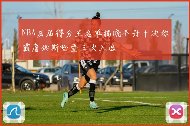 NBA历届得分王名单揭晓乔丹十次称霸詹姆斯哈登三次入选