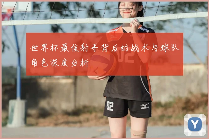 世界杯最佳射手背后的战术与球队角色深度分析