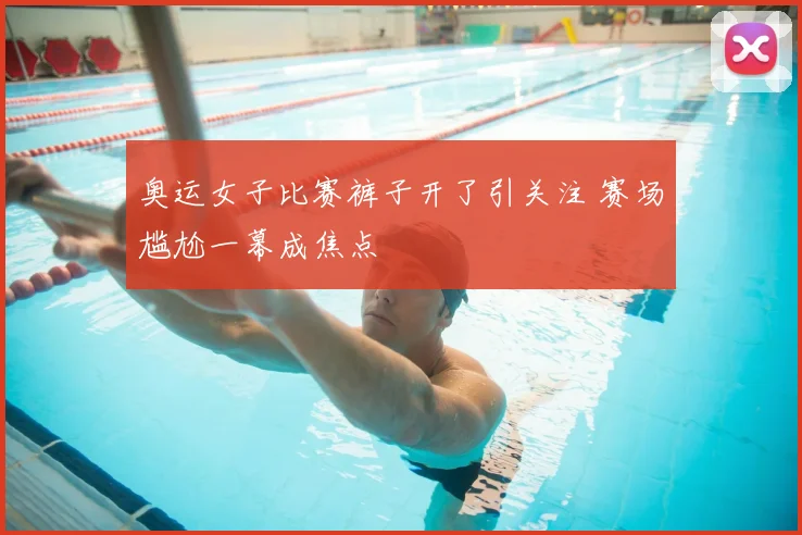 奥运女子比赛裤子开了引关注 赛场尴尬一幕成焦点