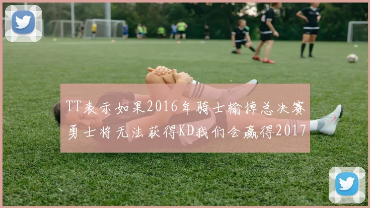 TT表示如果2016年骑士输掉总决赛勇士将无法获得KD我们会赢得2017和2018年总冠军